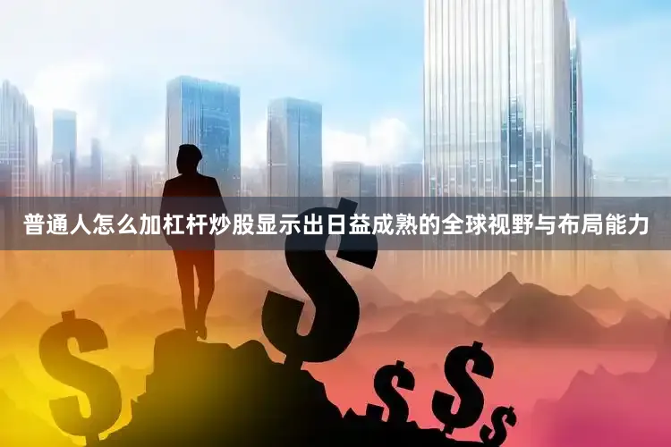 普通人怎么加杠杆炒股显示出日益成熟的全球视野与布局能力