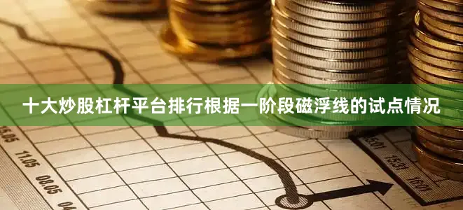 十大炒股杠杆平台排行根据一阶段磁浮线的试点情况