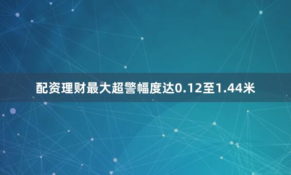 配资理财最大超警幅度达0.12至1.44米