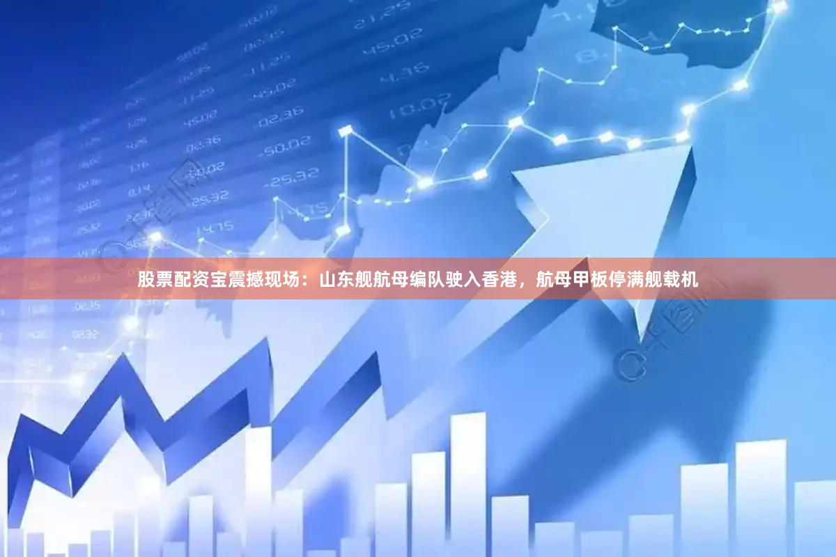 股票配资宝震撼现场：山东舰航母编队驶入香港，航母甲板停满舰载机