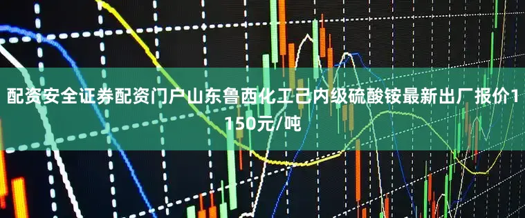 配资安全证券配资门户山东鲁西化工己内级硫酸铵最新出厂报价1150元/吨