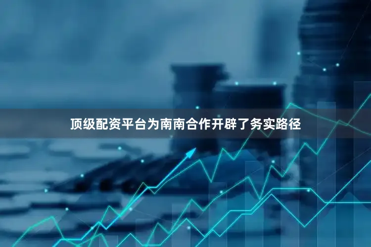 顶级配资平台为南南合作开辟了务实路径