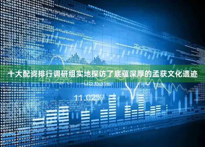 十大配资排行调研组实地探访了底蕴深厚的孟获文化遗迹