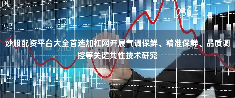 炒股配资平台大全首选加杠网开展气调保鲜、精准保鲜、品质调控等关键共性技术研究