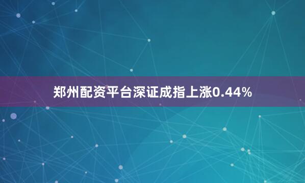 郑州配资平台深证成指上涨0.44%