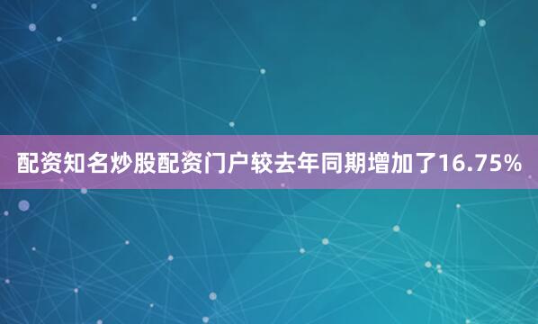 配资知名炒股配资门户较去年同期增加了16.75%