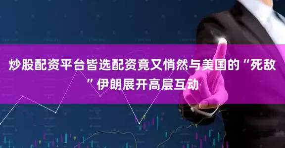 炒股配资平台皆选配资竟又悄然与美国的“死敌”伊朗展开高层互动
