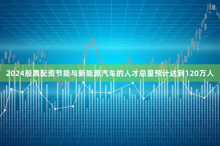 2024股票配资节能与新能源汽车的人才总量预计达到120万人